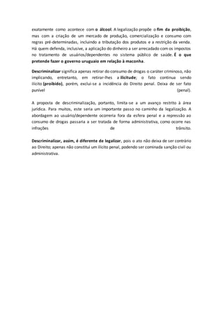 exatamente como acontece com o álcool. A legalização propõe o fim da proibição,
mas com a criação de um mercado de produção, comercialização e consumo com
regras pré-determinadas, incluindo a tributação dos produtos e a restrição da venda.
Há quem defenda, inclusive, a aplicação do dinheiro a ser arrecadado com os impostos
no tratamento de usuários/dependentes no sistema público de saúde. É o que
pretende fazer o governo uruguaio em relação à maconha.
Descriminalizar significa apenas retirar do consumo de drogas o caráter criminoso, não
implicando, entretanto, em retirar-lhes a ilicitude; o fato continua sendo
ilícito (proibido), porém, exclui-se a incidência do Direito penal. Deixa de ser fato
punível (penal).
A proposta de descriminalização, portanto, limita-se a um avanço restrito à área
jurídica. Para muitos, este seria um importante passo no caminho da legalização. A
abordagem ao usuário/dependente ocorreria fora da esfera penal e a repressão ao
consumo de drogas passaria a ser tratada de forma administrativa, como ocorre nas
infrações de trânsito.
Descriminalizar, assim, é diferente de legalizar, pois o ato não deixa de ser contrário
ao Direito; apenas não constitui um ilícito penal, podendo ser cominada sanção civil ou
administrativa.
 