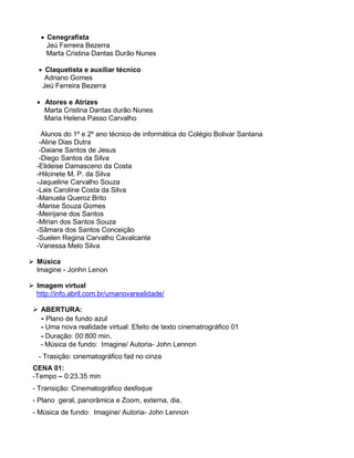  Cenegrafista
      Jeú Ferreira Bezerra
      Marta Cristina Dantas Durão Nunes

    Claquetista e auxiliar técnico
     Adriano Gomes
    Jeú Ferreira Bezerra

   Atores e Atrizes
    Marta Cristina Dantas durão Nunes
    Maria Helena Passo Carvalho

    Alunos do 1º e 2º ano técnico de informática do Colégio Bolivar Santana
   -Aline Dias Dutra
   -Daiane Santos de Jesus
   -Diego Santos da Silva
  -Elideise Damasceno da Costa
  -Hilcinete M. P. da Silva
  -Jaqueline Carvalho Souza
  -Lais Caroline Costa da Silva
  -Manuela Queroz Brito
  -Marise Souza Gomes
  -Meirijane dos Santos
  -Mirian dos Santos Souza
  -Sâmara dos Santos Conceição
  -Suelen Regina Carvalho Cavalcante
  -Vanessa Melo Silva

 Música
  Imagine - Jonhn Lenon

 Imagem virtual
  http://info.abril.com.br/umanovarealidade/

  ABERTURA:
   - Plano de fundo azul
   - Uma nova realidade virtual: Efeito de texto cinematrográfico 01
   - Duração: 00:800 min.
   - Música de fundo: Imagine/ Autoria- John Lennon
   - Trasição: cinematográfico fad no cinza
 CENA 01:
 -Tempo – 0:23.35 min
 - Transição: Cinematográfico desfoque
 - Plano geral, panorâmica e Zoom, externa, dia,
 - Música de fundo: Imagine/ Autoria- John Lennon
 