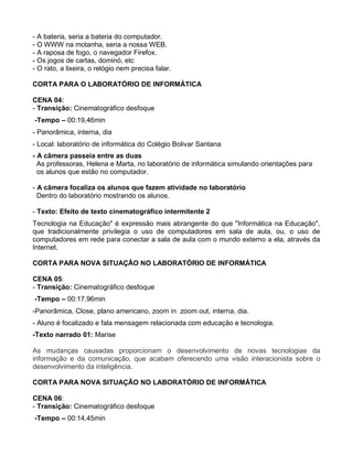 - A bateria, seria a bateria do computador.
- O WWW na motanha, seria a nossa WEB.
- A raposa de fogo, o navegador Firefox.
- Os jogos de cartas, dominó, etc
- O rato, a lixeira, o relógio nem precisa falar.

CORTA PARA O LABORATÓRIO DE INFORMÁTICA

CENA 04:
- Transição: Cinematográfico desfoque
-Tempo – 00:19,46min
- Panorâmica, interna, dia
- Local: laboratório de informática do Colégio Bolivar Santana
- A câmera passeia entre as duas
  As professoras, Helena e Marta, no laboratório de informática simulando orientações para
  os alunos que estão no computador.

- A câmera focaliza os alunos que fazem atividade no laboratório
  Dentro do laboratório mostrando os alunos.

- Texto: Efeito de texto cinematográfico intermitente 2
Tecnologia na Educação" é expressão mais abrangente do que "Informática na Educação",
que tradicionalmente privilegia o uso de computadores em sala de aula, ou, o uso de
computadores em rede para conectar a sala de aula com o mundo externo a ela, através da
Internet.

CORTA PARA NOVA SITUAÇÃO NO LABORATÓRIO DE INFORMÁTICA

CENA 05:
- Transição: Cinematográfico desfoque
-Tempo – 00:17,96min
-Panorâmica, Close, plano americano, zoom in zoom out, interna, dia.
- Aluno é focalizado e fala mensagem relacionada com educação e tecnologia.
-Texto narrado 01: Marise

As mudanças causadas proporcionam o desenvolvimento de novas tecnologias da
informação e da comunicação, que acabam oferecendo uma visão interacionista sobre o
desenvolvimento da inteligência.

CORTA PARA NOVA SITUAÇÃO NO LABORATÓRIO DE INFORMÁTICA

CENA 06:
- Transição: Cinematográfico desfoque
-Tempo – 00:14,45min
 