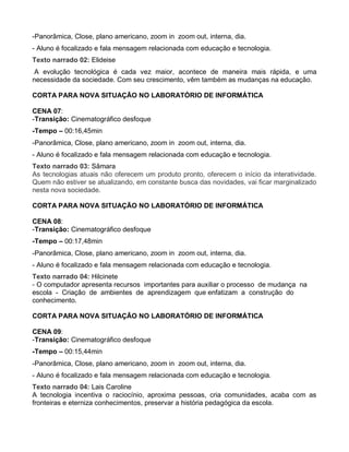 -Panorâmica, Close, plano americano, zoom in zoom out, interna, dia.
- Aluno é focalizado e fala mensagem relacionada com educação e tecnologia.
Texto narrado 02: Elideise
 A evolução tecnológica é cada vez maior, acontece de maneira mais rápida, e uma
necessidade da sociedade. Com seu crescimento, vêm também as mudanças na educação.

CORTA PARA NOVA SITUAÇÃO NO LABORATÓRIO DE INFORMÁTICA

CENA 07:
-Transição: Cinematográfico desfoque
-Tempo – 00:16,45min
-Panorâmica, Close, plano americano, zoom in zoom out, interna, dia.
- Aluno é focalizado e fala mensagem relacionada com educação e tecnologia.
Texto narrado 03: Sâmara
As tecnologias atuais não oferecem um produto pronto, oferecem o início da interatividade.
Quem não estiver se atualizando, em constante busca das novidades, vai ficar marginalizado
nesta nova sociedade.

CORTA PARA NOVA SITUAÇÃO NO LABORATÓRIO DE INFORMÁTICA

CENA 08:
-Transição: Cinematográfico desfoque
-Tempo – 00:17,48min
-Panorâmica, Close, plano americano, zoom in zoom out, interna, dia.
- Aluno é focalizado e fala mensagem relacionada com educação e tecnologia.
Texto narrado 04: Hilcinete
- O computador apresenta recursos importantes para auxiliar o processo de mudança na
escola - Criação de ambientes de aprendizagem que enfatizam a construção do
conhecimento.

CORTA PARA NOVA SITUAÇÃO NO LABORATÓRIO DE INFORMÁTICA

CENA 09:
-Transição: Cinematográfico desfoque
-Tempo – 00:15,44min
-Panorâmica, Close, plano americano, zoom in zoom out, interna, dia.
- Aluno é focalizado e fala mensagem relacionada com educação e tecnologia.
Texto narrado 04: Lais Caroline
A tecnologia incentiva o raciocínio, aproxima pessoas, cria comunidades, acaba com as
fronteiras e eterniza conhecimentos, preservar a história pedagógica da escola.
 