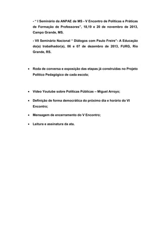 - “ I Seminário da ANPAE de MS - V Encontro de Políticas e Práticas
de Formação de Professores”, 18,19 e 20 de novembro de 2013,
Campo Grande, MS.
- VII Seminário Nacional “ Diálogos com Paulo Freire”- A Educação
do(a) trabalhador(a), 06 e 07 de dezembro de 2013, FURG, Rio
Grande, RS.

•

Roda de conversa e exposição das etapas já construídas no Projeto
Político Pedagógico de cada escola;

•

Vídeo Youtube sobre Políticas Públicas – Miguel Arroyo;

•

Definição de forma democrática do próximo dia e horário do VI
Encontro;

•

Mensagem de encerramento do V Encontro;

•

Leitura e assinatura da ata.

 