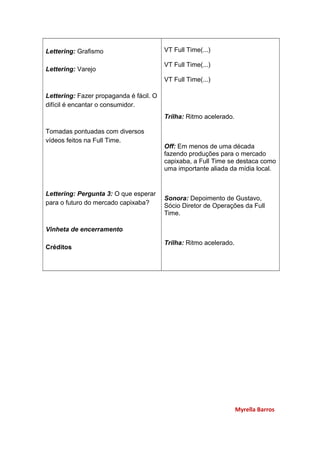 Lettering: Grafismo
Lettering: Varejo
Lettering: Fazer propaganda é fácil. O
difícil é encantar o consumidor.
Tomadas pontuadas com diversos
vídeos feitos na Full Time.
Lettering: Pergunta 3: O que esperar
para o futuro do mercado capixaba?
Vinheta de encerramento
Créditos
VT Full Time(...)
VT Full Time(...)
VT Full Time(...)
Trilha: Ritmo acelerado.
Off: Em menos de uma década
fazendo produções para o mercado
capixaba, a Full Time se destaca como
uma importante aliada da mídia local.
Sonora: Depoimento de Gustavo,
Sócio Diretor de Operações da Full
Time.
Trilha: Ritmo acelerado.
Myrella Barros
 