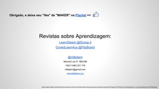 Obrigado, e deixe seu "like" de "MAKER" na Playlist <<
Revistas sobre Aprendizagem:
LearnSteam @Scoop.it
CrowdLearn4us @FlipBoard
@mlbelem
Manoel Luis Fr. BELEM
+55(11)983.351.178
mlbelem@gmail.com
manoelbelem.pro
#stem #steam #sthem #pbl #diy #tutoria #mentoria #LearnCast #learnSteam #gp #spacetrip4us #bloodhoudhubsp #ProfessorSTEM #mentor #manoelbelem.pro #empreendedorismo #STEMmaker
 