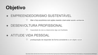 ● EMPREENDEDORISMO SUSTENTÁVEL
○ Aliar o foco econômico com ações visando o bem-estar social e ambiental.
● DESENVOLTURA PROFISSIONAL
○ Capacidade de criar ou desenvolver algo com facilidade.
● ATITUDE VIDA PESSOAL
○ predisposição de responder de forma consistente a um objeto social.
Objetivo
#stem #steam #sthem #pbl #diy #tutoria #mentoria #LearnCast #learnSteam #gp #spacetrip4us #bloodhoudhubsp #ProfessorSTEM #mentor #manoelbelem.pro #empreendedorismo #STEMmaker
 