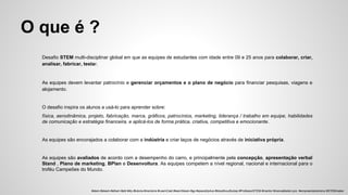 O que é ?
Desafio STEM multi-disciplinar global em que as equipes de estudantes com idade entre 09 e 25 anos para colaborar, criar,
analisar, fabricar, testar.
As equipes devem levantar patrocínio e gerenciar orçamentos e o plano de negócio para financiar pesquisas, viagens e
alojamento.
O desafio inspira os alunos a usá-lo para aprender sobre:
física, aerodinâmica, projeto, fabricação, marca, gráficos, patrocínios, marketing, liderança / trabalho em equipe, habilidades
de comunicação e estratégia financeira, e aplicá-los de forma prática, criativa, competitiva e emocionante.
As equipes são encorajados a colaborar com a indústria e criar laços de negócios através de iniciativa própria.
As equipes são avaliados de acordo com a desempenho do carro, e principalmente pela concepção, apresentação verbal
Stand , Plano de marketing, BPlan e Desenvoltura. As equipes competem a nível regional, nacional e internacional para o
troféu Campeões do Mundo.
#stem #steam #sthem #pbl #diy #tutoria #mentoria #LearnCast #learnSteam #gp #spacetrip4us #bloodhoudhubsp #ProfessorSTEM #mentor #manoelbelem.pro #empreendedorismo #STEMmaker
 