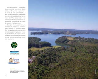 ( 16 ) ( 17 )
Buscam construir a sustentabili-
dade ecológica, econômica, social
e cultural. O turismo, especialmen-
te aquele de base comunitária, e a
agricultura orgânica são as atividades
econômicas mais adequadas ao ter-
ritório das APAs. São também eixos
estratégicos dos Planos Diretores Re-
gionais das Subprefeituras da Capela
do Socorro e de Parelheiros.
Este guia oferece ao turista uma
amostra das belezas e surpresas
que o extremo Sul paulistano revela.
Seja numa visita de um dia ou numa
estada mais prolongada, são muitas
as possibilidades. Ao trilhá-las, o visi-
tante tem oportunidade de conhecer
facetas surpreendentes da metró-
pole paulistana.
Billings
Vista aérea de área de mata com
algumas construções às margens
da represa Billings
felipespina
 