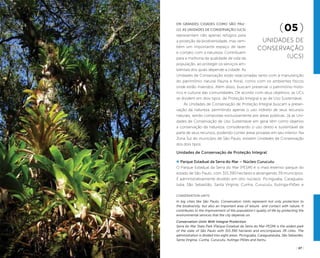 ( 26 ) ( 27 )
Conservation Units
In big cities like São Paulo, Conservation Units represent not only protection to
the biodiversity, but also an important area of leisure and contact with nature. It
contributes to the improvement of the population’s quality of life by protecting the
environmental services that the city depends on.
Conservation Units With Integral Protection
Serra do Mar State Park (Parque Estadual da Serra do Mar-PESM) is the widest park
of the state of São Paulo with 315.390 hectares and encompasses 39 cities. The
administration is divided into eight areas: Picinguaba, Caraguatatuba, São Sebastião,
Santa Virginia, Cunha, Curucutu, Itutinga-Pilões and Itariru.
Em grandes cidades como São Pau-
lo, as Unidades de Conservação (UCs)
representam não apenas refúgios para
a proteção da biodiversidade, mas tam-
bém um importante espaço de lazer
e contato com a natureza. Contribuem
para a melhoria da qualidade de vida da
população, ao proteger os serviços am-
bientais dos quais depende a cidade. As
Unidades de Conservação estão relacionadas tanto com a manutenção
do patrimônio natural (fauna e flora), como com os ambientes físicos
onde estão inseridos. Além disso, buscam preservar o patrimônio histó-
rico e cultural das comunidades. De acordo com seus objetivos, as UCs
se dividem em dois tipos: de Proteção Integral e as de Uso Sustentável.
As Unidades de Conservação de Proteção Integral buscam a preser-
vação da natureza, permitindo apenas o uso indireto de seus recursos
naturais, sendo compostas exclusivamente por áreas públicas. Já as Uni-
dades de Conservação de Uso Sustentável em geral têm como objetivo
a conservação da natureza, considerando o uso direto e sustentável de
parte de seus recursos, podendo conter áreas privadas em seu interior. Na
Zona Sul do município de São Paulo, existem Unidades de Conservação
dos dois tipos:
Unidades de Conservação de Proteção Integral
Parque Estadual da Serra do Mar – Núcleo Curucutu
O Parque Estadual da Serra do Mar (PESM) é o mais extenso parque do
estado de São Paulo, com 315.390 hectares e abrangendo 39 municípios.
É administrativamente dividido em oito núcleos: Picinguaba, Caraguata-
tuba, São Sebastião, Santa Virgínia, Cunha, Curucutu, Itutinga-Pilões e
(05 )
Unidades de
Conservação
(UCs)
LeoMalagoli
 