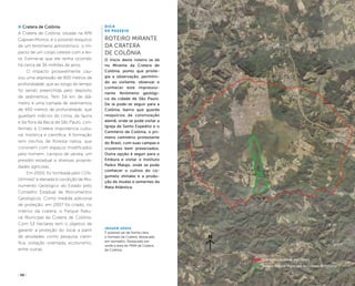 ( 30 ) ( 31 )
Cratera de Colônia
A Cratera de Colônia, situada na APA
Capivari-Monos, é o possível resquício
de um fenômeno astronômico: o im-
pacto de um corpo celeste com a ter-
ra. Estima-se que ele tenha ocorrido
há cerca de 36 milhões de anos.
O impacto provavelmente cau-
sou uma depressão de 900 metros de
profundidade, que ao longo do tempo
foi sendo preenchida pelo depósito
de sedimentos. Tem 3,6 km de diâ-
metro e uma camada de sedimentos
de 400 metros de profundidade, que
guardam indícios do clima, da fauna
e da flora da Bacia de São Paulo, con-
ferindo à Cratera importância cultu-
ral, histórica e científica. A formação
tem trechos de floresta nativa, que
convivem com espaços modificados
pelo homem: campos de várzea, um
presídio estadual e diversas proprie-
dades agrícolas.
Em 2003, foi tombada pelo Con-
dephaat e elevada à condição de Mo-
numento Geológico do Estado pelo
Conselho Estadual de Monumentos
Geológicos. Como medida adicional
de proteção, em 2007 foi criado, no
interior da cratera, o Parque Natu-
ral Municipal da Cratera de Colônia.
Com 53 hectares tem o objetivo de
garantir a proteção do local a partir
de atividades como pesquisa cientí-
fica, visitação orientada, ecoturismo,
entre outras.
Imagem aérea
É possível ver de forma clara
o formato da Cratera, destacado
em vermelho. Destacado em
verde a área do PNM da Cratera
de Colônia.
Dica
de Passeio
Roteiro Mirante
da Cratera
de Colônia
O início deste roteiro se dá
no Mirante da Cratera de
Colônia, ponto que privile-
gia a observação, permitin-
do ao visitante, observar e
conhecer este impressio-
nante fenômeno geológi-
co da cidade de São Paulo.
De lá pode-se seguir para a
Colônia, bairro que guarda
resquícios da colonização
alemã, onde se pode visitar a
Igreja de Santo Expedito e o
Cemitério de Colônia, o pri-
meiro cemitério protestante
do Brasil, com suas campas e
cruzeiros bem preservados.
Outra opção é seguir para o
Embura e visitar o Instituto
Pedro Matajs, onde se pode
conhecer o cultivo do co-
gumelo shiitake e a produ-
ção de mudas e sementes da
Mata Atlântica.
Contorno da borda da Cratera
Parque Natural Municipal da Cratera de Colônia
 