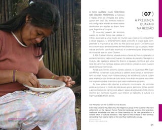( 46 ) ( 47 )
The presence of the Guarani in the region
Even living close to the urban area, the indigenous group of the Guaranis 1
that have
settlements on the Capivari-Monos Protected Landscape preserve their practices,
traditional knowledge and pass on these learnings to the new generation in a
notable effort of cultural resistance. They fight for the increase of their territory,
demanding their original rights on the land they traditionally occupy.
O povo Guarani, cujo território
não conhece fronteiras, já habitava
a região antes da chegada dos portu-
gueses em 1500. Seu território tradicio-
nal configura-se através de várias aldeias
distribuídas em regiões do Brasil, Para-
guai, Argentina e Uruguai.
O conceito guarani de território
supera os limites físicos das aldeias e
trilhas, associado a uma noção do mundo que implica no compartilhar
e dividir espaços. O entendimento deste conceito é crucial para com-
preender a importância da Serra do Mar para esse povo. É na Serra que
encontram-se os remanescentes de Mata Atlântica, cuja ocupação, reves-
tida de profundo significado espiritual, é fundamental para a reprodução
do modo de vida do povo Guarani.
A APA Capivari-Monos, situada entre a Serra do Mar e o planalto, é
portanto território tradicional Guarani. As aldeias do planalto, Barragem e
Krukutu, são ligadas às aldeias Rio Branco e Aguapeú, no litoral, por uma
rede de caminhos e antigas aldeias, percorridos e utilizados pelos Guarani
desde tempos imemoriais.
Ainda que vivendo próximo à áreas urbanas, os Guarani da APA Capi-
vari-Monos conservam suas práticas e saberes tradicionais, e os transmi-
tem aos mais novos, num notável esforço de resistência cultural. Lutam
pela ampliação dos limites de suas terras, buscando recuperar seus direi-
tos originários sobre o território que tradicionalmente ocupam.
As duas aldeias são abertas à visitação monitorada. Ao visitá-las
pode-se conhecer o modo de vida desses povos, percorrer trilhas, assistir
a apresentações de canto coral, adquirir peças de artesanato, CDs e livros
escritos por escritores Guarani, que relatam as tradições, a cultura e a
espiritualidade desses povos.
(07 )
A presença
guarani
na região
wanderleicelestino
Artesanato guarani
Senhora guarani trabalha com miçangas na aldeia Krukutu 1 Guarani: a native indigenous group
 