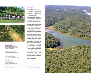 ( 48 ) ( 49 )
aldeia Tenondé-Porâ
Vista aérea de aldeia Tenondé-Porã
margens da Billings
Vista de área de floresta
preservada às margens da Billings
Crianças guaranis
Tenondé-PorÃ
Crianças guaranis se preparam
para fazer apresentação de canto
na Aldeia Tenondé-Porã
ALDEIA TENONDÉ-PORÃ
Estrada João Lang n° 153 Barragem
+55 (11) 5977-3689 / +55 (11) 9848-2812
tenonde@gmail.com
ALDEIA Krukutu
Estrada Crucutu s/nº Barragem
+55 (11) 5977-0025 /+55 (11) 5978-4325
oliviojekupe@yahoo.com.br
www.culturaguarani.org.br
anapaulabarrosfelipespina
Dica
de Passeio
Aldeia Indígena
Guarani/Colônia
Paulista/Cratera
de Colônia
Este interessante roteiro ini-
cia-se pelo bairro de Colônia
Paulista, local histórico onde
foi instalada a primeira colô-
nia de imigrantes germânicos
no Estado de São Paulo, e uma
das primeiras do Brasil. A cer-
ca de 5 minutos do centro de
Colônia, encontra-se o fenô-
meno geológico denomina-
do Cratera de Colônia, que é
uma planície aluvial cercada
por um anel colinoso com 125
metros de altura em relação
ao fundo da planície e, sua
formação deve-se a colisão
de um objeto celeste há apro-
ximadamente 30 milhões de
anos. Finalizando este roteiro,
na Aldeia Guarani Krukutu,
ou Tenondé-Porã, é possível
fazer um passeio pela aldeia
e uma trilha ecológica até a
beira da Represa Billings, as-
sistir apresentações culturais
como: canto e dança com
crianças da Aldeia, palestra
dentro da casa de reza, sobre
os costumes guaranis, e expo-
sição de artesanato.
felipespina
 