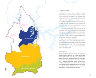 ( 3 )
Subprefeitura
de Parelheiros
Parque Estadual da Serra do Mar
APA Capivari-Monos
APA Bororé-Colônia
billin
g
s
guarapiranga
Subprefeitura
de Capela
do Socorro
A p r e s e n t a ç ã o
Este Guia é o resultado da parceria e articulação
entre a Prefeitura de São Paulo, por meio da São
Paulo Turismo, e da Secretaria do Verde e Meio
Ambiente (SVMA), e o Instituto Kairós-Ética e Atu-
ação Responsável. Contou com o apoio de diver-
sos parceiros tanto do poder público como da so-
ciedade civil, que trabalham com a conservação
ambiental, desenvolvimento sustentável, fomento
ao ecoturismo e à agroecologia.
O objetivo é apresentar como o município de
São Paulo pode ser surpreendente. Mostra parte
das riquezas da região Sul, sua biodiversidade, seu
patrimônio histórico, a presença Guarani, as rela-
ções entre a arte, cultura e espiritualidade e a im-
portância da agricultura na região.
Esse material foi produzido com recursos da
SPTuris e do Fundo Especial do Meio Ambiente e
Desenvolvimento Sustentável (FEMA) da Secretaria
Municipal do Verde e do Meio Ambiente através
de projeto desenvolvido pelo Instituto Kairós-Ética
e Atuação Responsável.
P r e s e n t at i o n
This guide is the result of a partnership and articulation
between the São Paulo City Hall though the São Paulo
Turismo-SPTuris (São Paulo Tourism) and the Secre-
taria do Verde e do Meio Ambiente (SVMA) (Green and
Environment Secretariat), and the Instituto Kairós-
Ética e Atuação Responsável (Kairos Institute, Ethics
and Responsible Care), counted with the support of
many partners both of the public sector and civil society,
working with environmental conservation, sustainable
development, ecotourism and agro-ecology.
 