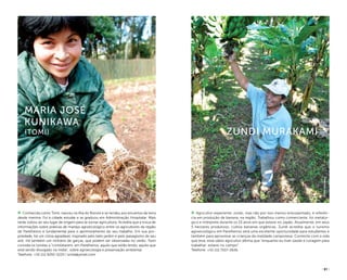 ( 61 )
Agricultor experiente, vivido, mas não por isso menos entusiasmado, é referên-
cia em produção de banana, na região. Trabalhou como comerciante, foi metalúr-
gico e intérprete durante os 10 anos em que esteve no Japão. Atualmente, em seus
5 hectares produtivos, cultiva bananas orgânicas. Zundi acredita que o turismo
agroecológico em Parelheiros será uma excelente oportunidade para estudantes e
também para aproximar as crianças da realidade camponesa. Contente com a vida
que leva, esse sábio agricultor afirma que “enquanto eu tiver saúde e coragem para
trabalhar, estarei no campo”.
Telefone: +55 (11) 7507-0636
Zundi Murakami
Conhecida como Tomi, nasceu na ilha do Bororé e se rendeu aos encantos da terra
desde menina. Foi à cidade estudar e se graduou em Administração Hospitalar. Mais
tarde voltou ao seu lugar de origem para se tornar agricultora. Acredita que a troca de
informações sobre práticas de manejo agroecológico entre os agricultores da região
de Parelheiros é fundamental para o aprimoramento do seu trabalho. Em sua pro-
priedade, há um clima agradável, inspirado pelo belo jardim e pelo paisagismo de seu
avô. Há também um ninhário de garças, que podem ser observadas no verão. Tomi
convida os turistas a “constatarem, em Parelheiros, aquilo que estão lendo, aquilo que
está sendo divulgado na mídia”, sobre agroecologia e preservação ambiental.
Telefone: +55 (11) 9292-5220 / smila@ymail.com
Maria José
Kunikawa
(tomi)
arpadspalding
FernandaFreire
 