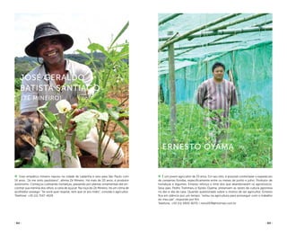 ( 62 ) ( 63 )
É um jovem agricultor de 33 anos. Em seu sítio, é possível contemplar o espetáculo
de cerejeiras floridas, especificamente entre os meses de junho e julho. Produtor de
hortaliças e legumes, Ernesto reforça o time dos que abandonaram os agrotóxicos.
Seus pais, Pedro Toshiharu e Kyoko Oyama, preservam as raízes da cultura japonesa
no dia-a-dia da casa. Quando questionado sobre o motivo de ser agricultor, Ernesto
fica em silêncio por um tempo: “estou na agricultura para prosseguir com o trabalho
do meu pai”, responde por fim.
Telefone: +55 (11) 5920-8270 / neto1978@hotmail.com.br
Ernesto Oyama
Esse simpático mineiro nasceu na cidade de Ladainha e veio para São Paulo com
14 anos. “Já me sinto paulistano”, afirma Zé Mineiro. Há mais de 20 anos, é produtor
autônomo. Começou cultivando hortaliças, passando por plantas ornamentais até en-
contrar sua menina dos olhos, a cana de açúcar. Na roça do Zé Mineiro, há um clima de
acolhedor sossego. “Se você quer respirar, tem que vir pro mato”, convida o agricultor.
Telefone: +55 (11) 7247-4029
José Geraldo
Batista Santiago
(Zé Mineiro)
arpadspalding
arpadspalding
 