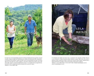 ( 65 )( 64 )
Moradora da região há muitos anos, é produtora de cogumelo shiitake (frescos
e em conserva) e mudas florestais nativas (tubetes e sacos). Além disso, dá cursos e
palestras sobre cogumelo shiitake. Diretora do Instituto Pedro Matajs, trabalha para o
desenvolvimento da região e para a promoção da agricultura orgânica.
Telefone: +55 (11) 9681-9419 / +55 (11) 5975-4392 / leila@mudasdasapas.com.br
www.mudasdasapas.com.br
Leila
Matajs
Vivem em uma propriedade próxima ao Parque Estadual da Serra do Mar. O pai de
Osvaldo chegou à região de Parelheiros em meados da década de 1950, dedicando-
se ao plantio de hortaliças. A partir de 1960, iniciou uma plantação de caqui. No tempo
dele já se ouvia falar em cultivo orgânico, “essa terra, quando ficar pobre, não vai dar
mais nada”, diziam. Há aproximadamente 10 anos, o Sr. Osvaldo não usa agrotóxicos.
Sua terra é fértil e abriga uma vasta produção de suculentos caquis.
Telefone: +55 (11) 9620-7867
Cida E Osvaldo Oshi
InstitutoPedroMatajs
arpadspalding
 