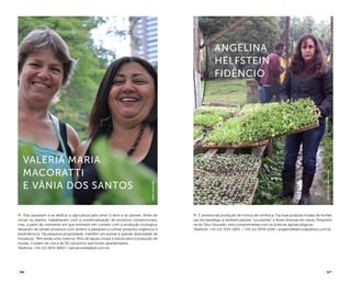 ( 66 ) ( 67 )
Angelina
Helfstein
FidÊncio
Elas passaram a se dedicar à agricultura pelo amor à terra e às plantas. Antes de
iniciar no plantio, trabalhavam com a comercialização de produtos convencionais,
mas, a partir do momento em que entraram em contato com a produção ecológica,
deixaram de vender produtos com veneno e passaram a cultivar produtos orgânicos e
biodinâmicos. Na pequena propriedade, mantêm um pomar e grande diversidade de
hortaliças. Têm ainda uma cisterna, filtro de águas cinzas e estufa para a produção de
mudas. Cuidam de cerca de 50 cachorros que foram abandonados.
Telefone: +55 (11) 5974-8993 / valmacoratti@bol.com.br
É pioneira da produção de húmus de minhoca. Faz suas próprias mudas de hortali-
ças em bandejas, e também plantas “suculentas” e flores diversas em vasos. Proprietá-
ria do Sítio Dourado, está comprometida com as práticas agroecológicas.
Telefone: +55 (11) 7520-6831 / +55 (11) 5978-6199 / angelinafidencio@yahoo.com.br
Valeria Maria
Macoratti
e Vânia dos Santos
InstitutoPedroMatajs
arpadspalding
 
