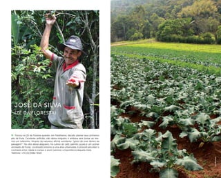 ( 69 )
Tornou-se Zé da Floresta quando, em Parelheiros, decidiu plantar seus primeiros
pés de fruta. Excelente anfitrião, não deixa ninguém ir embora sem tomar ao me-
nos um cafezinho. Amante da natureza, afirma sorridente: “gosto de viver dentro da
paisagem!”. No sítio desse alagoano, há cultivo de café, palmito juçara e um pomar
recheado de frutas. Localizado próximo a uma área urbanizada, é possível perceber o
contraste entre cidade e campo e assim valorizar a importância daquela mata.
Telefone: +55 (11) 9362-9102
José da Silva
(Zé da floresta)
felipespina
arpadspalding
 