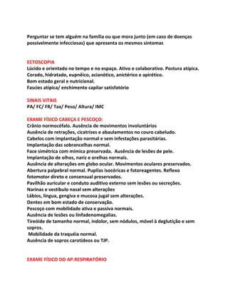  
Perguntar	
  se	
  tem	
  alguém	
  na	
  família	
  ou	
  que	
  mora	
  junto	
  (em	
  caso	
  de	
  doenças	
  	
  
possivelmente	
  infecciosas)	
  que	
  apresenta	
  os	
  mesmos	
  sintomas	
  
	
  
	
  
ECTOSCOPIA	
  
Lúcido	
  e	
  orientado	
  no	
  tempo	
  e	
  no	
  espaço.	
  Ativo	
  e	
  colaborativo.	
  Postura	
  atípica.	
  
Corado,	
  hidratado,	
  eupnêico,	
  acianótico,	
  anictérico	
  e	
  apirético.	
  
Bom	
  estado	
  geral	
  e	
  nutricional.	
  
Fascies	
  atípica/	
  enchimento	
  capilar	
  satisfatório	
  
	
  
SINAIS	
  VITAIS	
  	
  
PA/	
  FC/	
  FR/	
  Tax/	
  Peso/	
  Altura/	
  IMC	
  
	
  
EXAME	
  FÍSICO	
  CABEÇA	
  E	
  PESCOÇO:	
  	
  
Crânio	
  normocéfalo.	
  Ausência	
  de	
  movimentos	
  involuntários	
  
Ausência	
  de	
  retrações,	
  cicatrizes	
  e	
  abaulamentos	
  no	
  couro	
  cabeludo.	
  	
  
Cabelos	
  com	
  implantação	
  normal	
  e	
  sem	
  infestações	
  parasitárias.	
  	
  
Implantação	
  das	
  sobrancelhas	
  normal.	
  	
  
Face	
  simétrica	
  com	
  mímica	
  preservada.	
  	
  Ausência	
  de	
  lesões	
  de	
  pele.	
  
Implantação	
  de	
  olhos,	
  nariz	
  e	
  orelhas	
  normais.	
  	
  
Ausência	
  de	
  alterações	
  em	
  globo	
  ocular.	
  Movimentos	
  oculares	
  preservados.	
  
Abertura	
  palpebral	
  normal.	
  Pupilas	
  isocóricas	
  e	
  fotoreagentes.	
  Reflexo	
  
fotomotor	
  direto	
  e	
  consensual	
  preservados.	
  
Pavilhão	
  auricular	
  e	
  conduto	
  auditivo	
  externo	
  sem	
  lesões	
  ou	
  secreções.	
  	
  
Narinas	
  e	
  vestíbulo	
  nasal	
  sem	
  alterações	
  	
  
Lábios,	
  língua,	
  gengiva	
  e	
  mucosa	
  jugal	
  sem	
  alterações.	
  	
  
Dentes	
  em	
  bom	
  estado	
  de	
  conservação.	
  	
  
Pescoço	
  com	
  mobilidade	
  ativa	
  e	
  passiva	
  normais.	
  	
  
Ausência	
  de	
  lesões	
  ou	
  linfadenomegalias.	
  	
  
Tireóide	
  de	
  tamanho	
  normal,	
  indolor,	
  sem	
  nódulos,	
  móvel	
  à	
  deglutição	
  e	
  sem	
  
sopros.	
  
	
  Mobilidade	
  da	
  traquéia	
  normal.	
  	
  	
  
Ausência	
  de	
  sopros	
  carotídeos	
  ou	
  TJP.	
  	
  
	
  
	
  
EXAME	
  FÍSICO	
  DO	
  AP.RESPIRATÓRIO	
  
 
