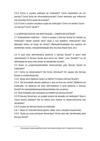 2.5.2 Como o usuário participa da instituição? Como depositário de um
serviço? Como fonte de informação/consulta? Como elemento que influencia
nas decisões Como grupo de pressão?
2.5.3 Como o usuário visualiza a ação da instituição? Como um direito? Como
um serviço? Como “ajuda”?


3. O SERVIÇO SOCIAL NA INSTITUIÇÃO – CAMPO DE ESTÁGIO1
3.1 Antecedentes históricos – Como e porque o Serviço Social foi inserido na
Instituição? Desde quando atua? Qual a sua trajetória institucional? Que
alteração sofreu ao longo do tempo? (Redução/ampliação dos quadros de
assistentes sociais, redução/ampliação dos recursos disponíveis, etc.)


3.2 A qual área administrativa pertence o Serviço Social? A quem está
subordinado? O Serviço Social atua como um “Setor”, uma “Sessão”? ou há
delimitação de área onde atuam os assistentes sociais?
3.3 Quais os programas/atividades desenvolvidas pelo Serviço Social na
Instituição?
3.3.1 Como as desenvolvem? De forma individual? Em equipe (de Serviço
Social ou multiprofissional)
3.3.2 Quais seus objetivos (quem os define? O próprio Serviço Social?)
3.3.3 Na formulação desses objetivos o que se leva em conta? (Objetivos da
Instituição, os objetivos da área administrativa a qual pertence o Serviço
Social? As necessidades/expectativas/direitos dos usuários)
3.4 Que limitações são colocadas ao trabalho do Serviço Social?
3.5 O Serviço Social tem um projeto próprio de atuação na Instituição? Qual o
marco teórico adotado? Ele se coloca com clareza no desenvolvimento das
atividades?
3.6 O usuário do Serviço Social na Instituição
3.6.1 Quem é? (Características gerais, idade, sexo, situação ocupacional)
3.6.2 Quais as suas principais demandas? Como elas são identificadas pelo
Serviço Social?




1
       Se possível, essas questões devem ser desenvolvidas com o Supervisor de campo
 