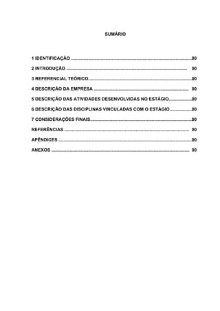 SUMÁRIO




1 IDENTIFICAÇÃO ................................................................................................... 0
                                                                                                                  0

2 INTRODUÇÃO ..................................................................................................       00

3 REFERENCIAL TEÓRICO......................................................................................
                                                                                                         00

4 DESCRIÇÃO DA EMPRESA ............................................................................. 00

5 DESCRIÇÃO DAS ATIVIDADES DESENVOLVIDAS NO ESTÁGIO...................00

6 DESCRIÇÃO DAS DISCIPLINAS VINCULADAS COM O ESTÁGIO................... 0
                                                                      0

7 CONSIDERAÇÕES FINAIS...................................................................................00

REFERÊNCIAS ..................................................................................................... 00

APÊNDICES ..............................................................................................................
                                                                                                                      00

ANEXOS ................................................................................................................ 00
 