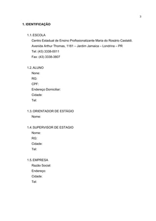 3


1. IDENTIFICAÇÃO


  1.1. ESCOLA
     Centro Estadual de Ensino Profissionalizante Maria do Rosário Castaldi.
     Avenida Arthur Thomas, 1181 – Jardim Jamaica – Londrina – PR
     Tel: (43) 3338-0011
     Fax: (43) 3338-3807


  1.2. ALUNO
     None:
     RG:
     CPF:
     Endereço Domiciliar:
     Cidade:
     Tel:


  1.3. ORIENTADOR DE ESTÁGIO
     Nome:


  1.4. SUPERVISOR DE ESTAGIO
     Nome:
     RG:
     Cidade:
     Tel:


  1.5. EMPRESA
     Razão Social:
     Endereço:
     Cidade:
     Tel:
 