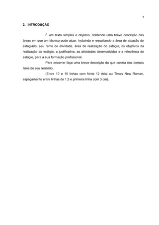 4


2. INTRODUÇÃO


                 É um texto simples e objetivo, contendo uma breve descrição das
áreas em que um técnico pode atuar, incluindo e ressaltando a área de atuação do
estagiário, seu ramo de atividade, área de realização do estágio, os objetivos da
realização do estágio, a justificativa, as atividades desenvolvidas e a relevância do
estágio, para a sua formação profissional.
                 Para encerrar faça uma breve descrição do que consta nos demais
itens do seu relatório.
                 (Entre 10 e 15 linhas com fonte 12 Arial ou Times New Roman,
espaçamento entre linhas de 1,5 e primeira linha com 3 cm).
 