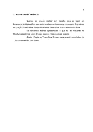 5


3. REFERENCIAL TEÓRICO


                Quando se propõe realizar um trabalho deve-se fazer um
levantamento bibliográfico para se ter um bom embasamento no assunto, ficar ciente
do que já foi realizado e do que atualmente desenvolve numa determinada área.
                No referencial teórico apresenta-se o que há de relevante na
literatura acadêmica sobre área de estudos relacionada ao estágio.
                (Fonte 12 Arial ou Times New Roman, espaçamento entre linhas de
1,5 e primeira linha com 3 cm).
 