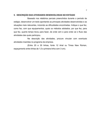 7


5. DESCRIÇÃO DAS ATIVIDADES DESENVOLVIDAS NO ESTÁGIO
                Baseado nos relatórios parciais preenchidos durante o período de
estágio, desenvolver um texto apontando as principais atividades desenvolvidas e as
situações mais relevantes, incluindo as dificuldades encontradas. Indique o que fez,
como fez, com que equipamentos, quais os métodos adotados, por que fez, para
que fez, quanto tempo levou para fazer, de onde vem e para onde vai o fluxo das
atividades das quais participou.
                Na descrição das atividades, procure vincular com eventuais
atividades inseridas no programa da empresa.
                (Entre 20 e 30 linhas, fonte 12 Arial ou Times New Roman,
espaçamento entre linhas de 1,5 e primeira linha com 3 cm).
 