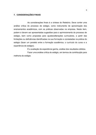 9


7. CONSIDERAÇÕES FINAIS



                As considerações finais é a síntese do Relatório. Deve conter uma
análise crítica do processo de estágio, como instrumento de aproximação dos
ensinamentos acadêmicos, com as práticas observadas na empresa. Neste item,
podem e devem ser apresentadas sugestões para o aprimoramento do processo de
estágio, bem como propostas para ajustes/alterações curriculares, a partir das
limitações ou deficiências identificadas na sua formação e constatadas na prática do
estágio (fazer um paralelo entre a formação acadêmica, o currículo do curso e a
experiência de estágio).
                É a avaliação da experiência ganha, análise dos resultados obtidos.
                Fazer uma análise crítica do estágio, em termos de contribuição para
melhoria do estágio.
 