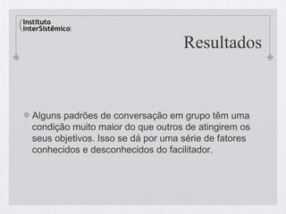 Resultados


Alguns padrões de conversação em grupo têm uma
condição muito maior do que outros de atingirem os
seus objetivos. Isso se dá por uma série de fatores
conhecidos e desconhecidos do facilitador.
 