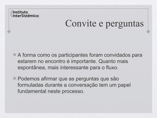 Convite e perguntas


A forma como os participantes foram convidados para
estarem no encontro é importante. Quanto mais
espontânea, mais interessante para o fluxo.

Podemos afirmar que as perguntas que são
formuladas durante a conversação tem um papel
fundamental neste processo.
 