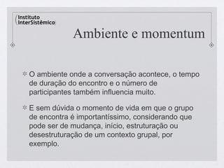 Ambiente e momentum

O ambiente onde a conversação acontece, o tempo
de duração do encontro e o número de
participantes também influencia muito.

E sem dúvida o momento de vida em que o grupo
de encontra é importantíssimo, considerando que
pode ser de mudança, início, estruturação ou
desestruturação de um contexto grupal, por
exemplo.
 
