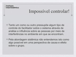 Impossível controlar!

Tanto um como ou outro pressupõe algum tipo de
controle do facilitador sobre o sistema através de
análise e influência sobre as pessoas por meio de
interferências no ambiente em que se encontram.

Pela abordagem sistêmica não entendemos isto como
algo possível em uma perspectiva de causa e efeito
sobre o grupo.
 