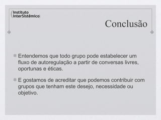 Conclusão


Entendemos que todo grupo pode estabelecer um
fluxo de autoregulação a partir de conversas livres,
oportunas e éticas.

E gostamos de acreditar que podemos contribuir com
grupos que tenham este desejo, necessidade ou
objetivo.
 