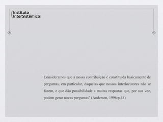 Consideramos que a nossa contribuição é constituída basicamente de
perguntas, em particular, daquelas que nossos interlocutores não se
fazem, e que dão possibilidade a muitas respostas que, por sua vez,
podem gerar novas perguntas" (Andersen, 1996:p.48)
 