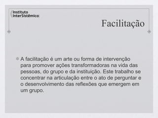Facilitação


A facilitação é um arte ou forma de intervenção
para promover ações transformadoras na vida das
pessoas, do grupo e da instituição. Este trabalho se
concentrar na articulação entre o ato de perguntar e
o desenvolvimento das reflexões que emergem em
um grupo.
 