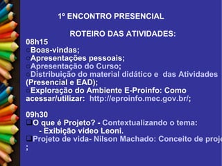 1º ENCONTRO PRESENCIAL ROTEIRO DAS ATIVIDADES: 08h15 Boas-vindas; Apresentações pessoais; Apresentação do Curso ; Distribuição do material didático e  das Atividades  (Presencial e EAD); Exploração do Ambiente E-Proinfo: Como acessar/utilizar:   http://eproinfo.mec.gov.br/ ; 09h30 O que é Projeto? -  Contextualizando o tema : - Exibição vídeo Leoni. Projeto de vida- Nilson Machado: Conceito de projeto ; 
