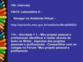 10h: Intervalo 10h15: Laboratório A - Navegar no Ambiente Virtual  - http://eproinfo.mec.gov.br/webfolio/Mod84666/conteudo/unidade_1/pg1.html ; 11h – Atividade 1.1 – Meu projeto pessoal e profissional: Identificar e relatar através de texto no Writer,  aspectos dos projetos pessoais e profissionais . Compartilhar com os colegas no Fórum:”Meu projeto pessoal e profissional. 