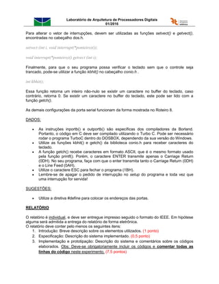 Laboratório de Arquitetura de Processadores Digitais
01/2016
Para alterar o vetor de interrupções, devem ser utilizadas as funções setvect() e getvect(),
encontradas no cabeçalho dos.h.
setvect (int i, void interrupt(*ponteiro)());
void interrupt(*ponteiro)() getvect (int i);
Finalmente, para que o seu programa possa verificar o teclado sem que o controle seja
trancado, pode-se utilizar a função kbhit() no cabeçalho conio.h .
int kbhit();
Essa função retorna um inteiro não-nulo se existir um caractere no buffer do teclado, caso
contrário, retorna 0. Se existir um caractere no buffer do teclado, este pode ser lido com a
função getch().
As demais configurações da porta serial funcionam da forma mostrada no Roteiro 8.
DADOS:
 As instruções inportb() e outportb() são específicas dos compiladores da Borland.
Portanto, o código em C deve ser compilado utilizando o Turbo C. Pode ser necessário
rodar o programa TurboC dentro do DOSBOX, dependendo da sua versão do Windows.
 Utilize as funções kbhit() e getch() da biblioteca conio.h para receber caracteres do
teclado.
 A função getch() recebe caracteres em formato ASCII, que é o mesmo formato usado
pela função printf(). Porém, o caractere ENTER transmite apenas o Carriage Return
(0DH). No seu programa, faça com que o enter transmita tanto o Carriage Return (0DH)
e o Line Feed (0AH).
 Utilize o caractere ESC para fechar o programa (1BH).
 Lembre-se de apagar o pedido de interrupção no setup do programa e toda vez que
uma interrupção for servida!
SUGESTÕES:
 Utilize a diretiva #define para colocar os endereços das portas.
RELATÓRIO
O relatório é individual, e deve ser entregue impresso seguido o formato do IEEE. Em hipótese
alguma será admitida a entrega do relatório de forma eletrônica.
O relatório deve conter pelo menos os seguintes itens:
1. Introdução: Breve descrição sobre os elementos utilizados. (1 ponto)
2. Especificação: Descrição do sistema implementado. (0,5 ponto)
3. Implementação e prototipação: Descrição do sistema e comentários sobre os códigos
elaborados. Obs: Deve-se obrigatoriamente incluir os códigos e comentar todas as
linhas do código neste experimento. (7,5 pontos)
 