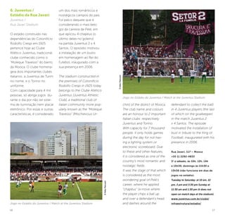 16 17
chin] of the district of Mooca.
The club name and colours
are an honour to 2 important
Italian clubs: respectively
Juventus and Torino.
With capacity for 7 thousand
people, it only holds games
during the day for not hav-
ing a lighting system or
electronic scoreboard. Due
to these and other features,
it is considered as one of the
country’s most romantic and
nostalgic fields.
It was the stage of that which
is considered as the most
wondering goal of Pelé’s
career, where he applied
“chapéus” (a move where
the player chips a ball up
and over a defendant’s head
and dashes around the
defendant to collect the ball)
in 4 Juventus players (the last
of which on the goalkeeper)
in the match Juventus 2
x 4 Santos. The episode
motivated the installation of
bust in tribute to the King of
Football, inaugurated with his
presence in 2006.
Rua Javari, 117 – Mooca
+55 11 2292-4833
3a
a sábado, às 10h, 12h, 14h
e 15h30; domingo às 11h30 e
13h30 (não funciona em dias de
jogos no estádio).
Tuesday to Saturday: at 10 am, 12
pm, 2 pm and 3:30 pm Sunday at
11:30 am and 1:30 pm (it does not
open on match days at the stadium).
www.juventus.com.br/clube/
infraestrutura/estadio/
6. Juventus /
Estádio da Rua Javari
Juventus /
Rua Javari Stadium
O estádio construído nas
dependências do Cotonifício
Rodolfo Crespi em 1925
pertence hoje ao Clube
Atlético Juventus, tradicional
clube conhecido como o
“Moleque Travesso” do bairro
da Mooca. O clube homena-
geia dois importantes clubes
italianos: a Juventus de Turim
no nome, e o Torino no
uniforme.
Com capacidade para 4 mil
pessoas, só abriga jogos du-
rante o dia por não ter siste-
ma de iluminação nem placar
eletrônico. Por essas e outras
características, é considerado
um dos mais românticos e
nostálgicos campos do país.
Foi palco daquele que é
considerando o mais belo
gol da carreira de Pelé, em
que aplicou 4 chapéus (o
último deles no goleiro)
na partida Juventus 2 x 4
Santos. O episódio motivou
a instalação de um busto
em homenagem ao Rei do
Futebol, inaugurado com a
sua presença em 2006.
The stadium constructed in
the premises of Cotonifício
Rodolfo Crespi in 1925 today
belongs to the Clube Atlético
Juventus [Juventus Athletic
Club], a traditional club of
italian community more pop-
ularly known as the “Moleque
Travesso” [Mischievous Ur-
Jogo no Estádio do Juventus / Match at the Juventus Stadium
©KekoPascuzzi
©KekoPascuzzi
Jogo no Estádio do Juventus / Match at the Juventus Stadium
 