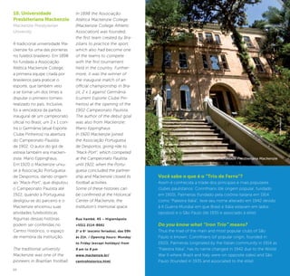 24 25
10. Universidade
Presbiteriana Mackenzie
Mackenzie Presbyterian
University
A tradicional universidade Ma-
ckenzie foi uma das pioneiras
no futebol brasileiro. Em 1898
foi fundada a Associação
Atlética Mackenzie College,
a primeira equipe criada por
brasileiros para praticar o
esporte, que também veio
a se tornar um dos times a
disputar o primeiro torneio
realizado no país. Inclusive,
foi a vencedora da partida
inaugural de um campeonato
oficial no Brasil, um 2 x 1 con-
tra o Germânia (atual Esporte
Clube Pinheiros) na abertura
do Campeonato Paulista
de 1902. O autor do gol de
estreia também era macken-
zista: Mario Eppinghaus.
Em 1920 o Mackenzie uniu-
se à Associação Portuguesa
de Desportos, dando origem
ao “Mack-Port”, que disputou
o Campeonato Paulista até
1922, quando a Portuguesa
desligou-se do parceiro e o
Mackenzie encerrou suas
atividades futebolísticas.
Algumas dessas histórias
podem ser conferidas no
Centro Histórico, o espaço
de memória da instituição.
The traditional university
Mackenzie was one of the
pioneers in Brazilian football.
In 1898 the Associação
Atlética Mackenzie College
[Mackenzie College Athletic
Association] was founded,
the first team created by Bra-
zilians to practice the sport,
which also had become one
of the teams to compete
with the first tournament
held in the country. Further-
more, it was the winner of
the inaugural match of an
official championship in Bra-
zil, 2 x 1 against Germânia
(current Esporte Clube Pin-
heiros) at the opening of the
1902 Campeonato Paulista.
The author of the debut goal
was also from Mackenzie:
Mario Eppinghaus.
In 1920 Mackenzie joined
the Associação Portuguesa
de Desportos, giving ride to
“Mack-Port”, which competed
at the Campeonato Paulista
until 1922, when the Portu-
guesa concluded the partner-
ship and Mackenzie closed its
football activities.
Some of these histories can
be confirmed at the Historical
Center of Mackenzie, the
institution’s memorial space.
Rua Itambé, 45 – Higienópolis
+5511 2114-8661
2a
a 6a
(exceto feriados), das 09h
às 21h. / Opening hours: Monday
to Friday (except holidays) from
9 am to 9 pm
www.mackenzie.br/
centrohistorico.html
Universidade Presbieriana Mackenzie
©KekoPascuzzi
Você sabe o que é o “Trio de Ferro”?
Assim é conhecida a tríade dos principais e mais populares
clubes paulistanos: Corinthians (de origem popular, fundado
em 1910), Palmeiras (fundado pela colônia italiana em 1914
como “Palestra Itália”, teve seu nome alterado em 1942 devido
à II Guerra Mundial em que Brasil e Itália estavam em lados
opostos) e o São Paulo (de 1935 e associado à elite).
Do you know what “Iron Trio” means?
Thus the triad of the main and most popular clubs of São
Paulo is known: Corinthians (of popular origin, founded in
1910), Palmeiras (originated by the Italian community in 1914 as
“Palestra Itália”, has its name changed in 1942 due to the World
War II where Brazil and Italy were on opposite sides) and São
Paulo (founded in 1935 and associated to the elite).
 