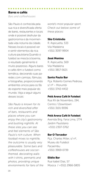 28
São Paulo é conhecida pela
sua rica e diversificada oferta
de bares, restaurantes e locais
onde é possível desfrutar da
gastronomia e da movimen-
tada vida noturna da cidade.
Nesses locais é possível ver
e sentir elementos da rica
cultura paulistana.Quando o
futebol se mescla à boemia,
o resultado geralmente é
muito prazeroso. Alguns bares
e cafés têm o futebol como
temática, decorando suas pa-
redes com camisas, flâmulas
e fotografias, proporcionando
ambientes únicos para os fãs
do esporte mais popular do
mundo. Veja a seguir alguns
desses locais:
São Paulo is known for its
rich and diversified offer
of bars, restaurants and
places where you can
enjoy the city’s gastronomy
and bustling nightlife. At
these sites you can see
and feel elements of São
Paulo’s rich culture. When
football mixes to nightlife,
the outcome is usually very
pleasurable. Some bars and
coffeehouses are soccer-
themed, decorating walls
with t-shirts, pennants and
photos, providing unique
environments for fans of the
world’s most popular sport.
Check out below some of
these places:
São Cristóvão
R. Aspicuelta, 533
Vila Madalena
+5511 3097-9904
José Menino
R. Aspicuelta, 569
Vila Madalena
+5511 3817-5621
Santo Paulo Bar
Pça. Roberto Gomes Pedrosa,
s/ nº – Morumbi
+5511 3742-4432
Pelé Arena Café & Futebol
Rua XV de Novembro, 194,
Centro / Downtown
+5511 3101-9096
Pelé Arena Café & Futebol
Avenida Brig. Faria Lima, 1774
Jardim Paulistano
+5511 2307-3762
Bar O Torcedor
Pça. Charles Miller, s/ nº,
Museu do Futebol
Pacaembu
+5511 3969-0739
Elidio Bar
Rua Isabel Dias, 57
Mooca / +5511 2966-5805
Bares e cafés
Bars and coffeehouses
 