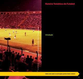 2 3
O que o clube mais aristocrático da cidade, uma tradicional
universidade e uma famosa rua de comércio popular de rou-
pas têm em comum com o surgimento e a consolidação de
uma das maiores manifestações culturais brasileiras?
Essa e outras perguntas são respondidas pelo Roteiro Temáti-
co do Futebol, desenvolvido pela Prefeitura da Cidade de São
Paulo através da São Paulo Turismo, para revelar toda a riqueza
da história do futebol paulistano. Conheça e vivencie detalhes
e curiosidades sobre o início do esporte no Brasil e sua relação
com a São Paulo da época. Descubra não só as galerias de
troféus e relíquias de alguns dos principais clubes do país e do
mundo, como também explore vestiários, gramados e prin-
cipalmente histórias dos gênios da bola e dos anônimos que
transformaram o Brasil no país do futebol e ajudaram a fazer
deste o esporte mais popular do planeta.
Introdução
A cidade é o berço do futebol no Brasil. Em 1894, de volta a
São Paulo após estudar na Inglaterra desde a infância, o anglo-
brasileiro Charles Miller trouxe bolas e um livro com as regras
do jogo. Sócio do clube inglês da cidade, o São Paulo Athletic
Club, Miller tornou-se jogador desta que foi a primeira equipe
de futebol no país.
A cidade foi uma das principais sedes da Copa do Mundo de
1950 e se prepara para receber novamente o evento em 2014.
Habituada aos grandes craques e esquadrões, foi palco cons-
tante da carreira de grandes ídolos da história do futebol, como
Friedenreich, Leônidas da Silva, Zizinho, Gerson, Ademir da Guia,
Rivellino, Sócrates, Rivaldo, Kaká, Ronaldo e, claro, o Rei Pelé.
Lar dos clubes mais vitoriosos do futebol brasileiro a cidade
é um local obrigatório para os fãs do esporte. A presença do
futebol no cotidiano paulistano é facilmente notada: nos bares
lotados em dias de jogos, nas discussões apaixonadas dos tor-
cedores em todos os cantos da cidade, nas crianças jogando
bola nas ruas e em incontáveis outras situações que São Paulo
convida à experiência!
Roteiro Temático do Futebol
Sabia mais sobre os principais pontos deste roteiro!
©CaioPimentaPartidanoEstádiodoPacaembu/MatchatPacaembuStadium
 