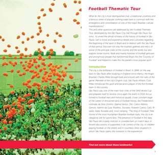 4 5
What do the city’s most distinguished club, a traditional university and
a famous street of popular clothing trade have in common with the
emergence and consolidation of one of the major Brazilian cultural
manifestations?
This and other questions are addressed by the Football Thematic
Tour, developed by the São Paulo City Hall through São Paulo Tur-
ismo, to unveil the whole richness of the history of football in São
Paulo. Get to know and experience details and curiosities regarding
the beginning of the sport in Brazil and its relation with the São Paulo
of that period. Discover not only the trophies galleries and relics of
some of the principal clubs of the country and the world, but also
explore locker rooms, fields and mainly histories of football geniuses
and anonymous people that transformed Brazil into the “Country of
Football” and helped to make this the planet’s most popular sport.
Introduction
The city is the birthplace of football in Brazil. In 1894, on the way
back to São Paulo after studying in England since infancy, the Anglo-
Brazilian Charles Miller brought balls and a book with the rules of the
game. Member of the city’s English club, São Paulo Athletic Club,
Miller introduced the sport and became a player of the first football
team in the country.
São Paulo was one of the main host cities of the 1950 World Cup
and prepares itself to receive once again the event in 2014. Accus-
tomed to football stars and historical squads, it was constant stage
of the career of renowned idols of football history, like Friedenreich,
Leônidas da Silva, Zizinho, Djalma Santos, Zito, Carlos Alberto,
Gerson, Ademir da Guia, Rivellino, Sócrates, Roberto Carlos, Cafú, Ri-
valdo, Kaká, Ronaldo and, most certainly, ”The King of Football” Pelé.
Home of the most triumphant Brazilian football clubs, the city is an
obligatory site for sports fans. The presence of football in the daily
São Paulo life is easily noticed: in crowded bars on match days, in
fervent discussions of supporters in all corners of the city, in children
playing football on the streets and in countless other situations in
which São Paulo opens the invitation to the experience!
Football Thematic Tour
©KekoPascuzziTorcida/Supporters
Find out more about these landmarks!
 