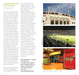 6 7
1. Estádio do Pacaembu/
Museu do Futebol
Pacaembu Stadium /
Football Museum
Mais tradicional estádio pau-
listano, o Pacaembu foi inau-
gurado em 1940 pelo então
presidente Getúlio Vargas. À
época, era o maior estádio
do Brasil, com capacidade
para mais de 70 mil pessoas.
De propriedade da Prefeitura
de São Paulo, abrigou capí-
tulos históricos de todos os
principais clubes do estado,
além de ter sido palco da
Copa do Mundo de 1950 (se-
diou 6 partidas). Oficialmente
chamado “Estádio Municipal
Paulo Machado de Carvalho”
em homenagem ao chefe da
delegação do Brasil nas duas
primeiras conquistas da Copa
do Mundo, em 1958 e 1962,
atualmente tem capacidade
para 40.260 torcedores.
Desde 2008 sedia o Museu do
Futebol. Localizado abaixo das
arquibancadas, trata-se de um
espaço único no mundo dos
museus, dedicando-se a con-
tar como a história do esporte
é parte da vida dos brasileiros.
Fazendo uso da interatividade
de um acervo multimídia, é
hoje um dos grandes atrativos
turísticos da cidade.
The most traditional stadium
of São Paulo, Pacaembu
was inaugurated in 1940 by
former president Getúlio
Vargas. At that time, it was
the largest stadium in Brazil,
with capacity for over 70
thousand people.
Property of São Paulo City
Hall, it held historic chapters
of all the main clubs of the
state, aside from having been
venue for the 1950 World
Cup (hosted six matches).
Officially called “Estádio
Municipal Paulo Machado de
Carvalho” [Paulo Machado
de Carvalho City Stadium]
in tribute to the chief of the
Brazilian delegation in the
first two conquests of the
World Cup, in 1958 and 1962,
it currently has a seating
capacity of 40,260.
Since 2008 it houses the
Football Museum. Located
under the bleachers, it
concerns a unique space
in the world of museums,
which is dedicated to relate
how sports history is part of
Brazilian life. Using the in-
teractivity of a collection in
multimedia, it is today one
of the city’s major tourist
attractions.
Praça Charles Miller, s/nº - Pacaembu
+5511 3664-3848
3a
a domingo, exceto nos dias de
jogos no Pacaembu, das 9h às 17h
Tuesday to Sunday (except on
match days at Pacaembu):
9 am to 5 pm.
www.museudofutebol.org.br Estádio do Pacaembu / Museu do Futebol
©AlexandreDiniz©JeffersonPancieri©JeffersonPancieri
 