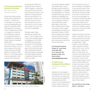 10 11
2. Museu da Federação
Paulista de Futebol
São Paulo Football
Federation Museum
Oficialmente denominado
“Museu Paulo Machado de
Carvalho” - também em
homenagem ao chefe das
vitoriosas delegações brasi-
leiras nas Copas de 1958 e
1962 que ficou conhecido
como “O Marechal da Vitória”
- é o espaço de memória
da entidade que organiza
o Campeonato Paulista, a
competição mais antiga do
futebol brasileiro (realizada
desde 1902).
Seu acervo reúne verdadeiras
relíquias do futebol, como as
bolas usadas nas finais das
Copas do Mundo de 1958
(Brasil 5 x 2 Suécia) e 1962
(Brasil 3 x 1 Tchecoslováquia);
a camisa usada pelo meio-
campista Didi na decisão
do Mundial de 1958 (com-
petição da qual foi eleito o
melhor jogador); a réplica da
Taça Jules Rimet (a primeira
taça da Copa do Mundo, cuja
original foi conquistada em
definitivo pelo Brasil no Tri-
campeonato no México em
1970 e já não existe mais),
além de grande acervo de
documentos, livros e jornais
que retratam um pouco da
história da modalidade.
Officially called “Paulo
Machado de Carvalho Mu-
seum” – also in tribute to the
chief of the triumphant Brazil-
ian delegations in the 1958
and 1962 World Cups that
was known as “The Marshall
of Victory” – is the memorial
space of the entity that orga-
nizes Campeonato Paulista
[São Paulo State Tournament],
the oldest Brazilian football
competition (has been oper-
ating since 1902).
Its collection gathers together
real football relics, such as
the balls used at the finals of
the 1958 (Brazil 5 x 2 Sweden)
and 1962 (Brazil 3 x 1 Czecho-
slovakia) World Cups; the shirt
used by the midfielder Didi
in the final of the 1958 World
Cup (competition where he
was awarded the Golden
Ball); replica of the Jules
Rimet Trophy (the first World
Cup trophy, whose original
was definitely won Brazil in its
third tittle in Mexico in 1970
and no longer exists), besides
that vast collection of docu-
ments, books and newspa-
pers that portray a little of the
history of this sport.
Rua Federação Paulista de
Futebol, 55 – Barra Funda
+5511 2189-7000
2a
a 6a
, das 13h às 18h.
Monday to Friday, from
01 pm to 06 pm.
www.futebolpaulista.com.br
3. Obelisco da
Fundação do Corinthians
Corinthians Foundation
Obelisk
Obelisco em homenagem à
fundação do Sport Club Corin-
thians Paulista, no exato local
em que teria sido fundado em
1º de setembro de 1910.
Hoje em uma importantíssima
rua de comércio popular de
roupas, naquela esquina da
Rua José Paulino, sob a luz
de um lampião, foi fundado o
clube que se tornaria o mais
popular de São Paulo e dono
de uma das maiores torcidas
do mundo. O nome escolhi-
do foi uma homenagem ao
Corinthian Football Club (hoje
Corinthian-Casuals Football
Club), clube inglês que se-
manas antes excursionou em
São Paulo e também inspirou
as cores do uniforme do Real
Madrid da Espanha.
Obelisk in tribute to the foun-
dation of the Sport Club Cor-
inthians Paulista, at the exact
spot where it was founded
on September 1, 1910.
Today in a very important
street of popular clothing
trade, at the corner of Rua
José Paulino, under the
light of a street lamp, the
club that would become the
most popular of São Paulo
and owner of one of the
world’s largest group of sup-
porters was founded. The
chosen name was a tribute
to the Corinthian Football
Club (today Corinthian-Ca-
suals Football Club), English
club that, weeks before,
made an excursion to São
Paulo and inspired as well
the colors of the uniform of
Spain’s Real Madrid.
Rua José Paulino x Rua Cônego
Martins – Bom RetiroFederação Paulista de Futebol / São Paulo Football Federation
©KekoPascuzzi
 
