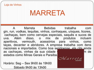 MARRETA
A Marreta Bebidas trabalha com
gin, run, vodkas, tequilas, vinhos, conhaques, uísques, licores,
cachaças, bem como cervejas especiais, saquês e sucos de
uva. Além disso, o mix de produtos incluem
aperitivos, vermouth, acessórios para vinhos, como
taças, decanter e abridores. A empresa trabalha com itens
nacionais e importados. Como boa seridoense, ela cita ainda
as cachaças, vinhas da sua cidade Caicó, mas também de
estados como Minas Gerais e Paraíba.
Horário: Seg – Sex 9h00 às 19h00
Sábado 9h00 às 13h00
Loja de Vinhos
 