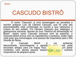 CASCUDO BISTRÔ
O nome “Cascudo” é uma homenagem ao jornalista e
escritor potiguar Luis da Câmara Cascudo, que foi uma das
personalidades mais conhecidas no mundo e que valorizava a
cultura do seu estado. Foi Câmara Cascudo que catalogou a
gastronomia nacional, através do livro “História da alimentação no
Brasil”. Assim como Cascudo brincava com as palavras, o
Cascudo Bistrô brinca com os ingredientes e produtos, então nada
mais justo que homenagear uma pessoa tão importante para o Rio
Grande do Norte.
O Cascudo Bistrô é um ambiente
descontraído, aconchegante e agradável onde você pode
encontrar amigos para um happy hour, desfrutar de um jantar
romântico com aquela pessoa especial ou realizar eventos
corporativos de pequeno porte.
Bistrô
 
