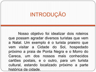 INTRODUÇÃO
Nosso objetivo foi idealizar dois roteiros
que possam agradar diversos turistas que vem
a Natal. Um exemplo é o turista praieiro que
vem visitar a Cidade do Sol, hospedado
próximo a praia de Ponta Negra e o Morro do
Careca, um dos nossos mais conhecidos
cartões postais, e o outro, para um turista
cultural, estando localizado próximo a parte
histórica da cidade.
 