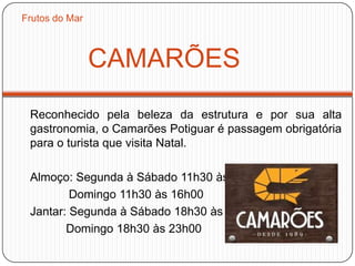 CAMARÕES
Reconhecido pela beleza da estrutura e por sua alta
gastronomia, o Camarões Potiguar é passagem obrigatória
para o turista que visita Natal.
Almoço: Segunda à Sábado 11h30 às 15h30
Domingo 11h30 às 16h00
Jantar: Segunda à Sábado 18h30 às 23h30
Domingo 18h30 às 23h00
Frutos do Mar
 