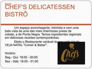 CHEF'S DELICATESSEN
BISTRÔ
Um espaço aconchegante, intimista e com uma
bela vista de uma das mais charmosas praias da
cidade, a de Ponta Negra. Temos ingredientes regionais
em deliciosas receitas contemporâneas.
Eleito o Restaurante variável do ano pelo júri de
VEJA NATAL "Comer & Beber".
Horário:
Seg - Qui: 18:00 - 00:00
Sex - Sáb: 18:00 - 01:00
Bistrô
 